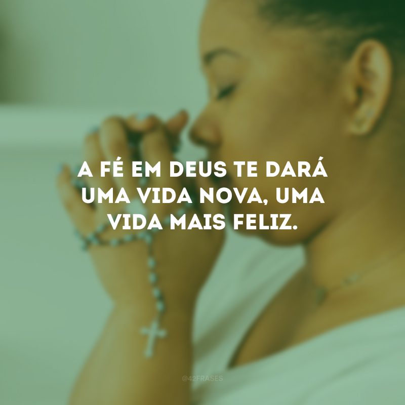 A fé em Deus te dará uma vida nova, uma vida mais feliz.