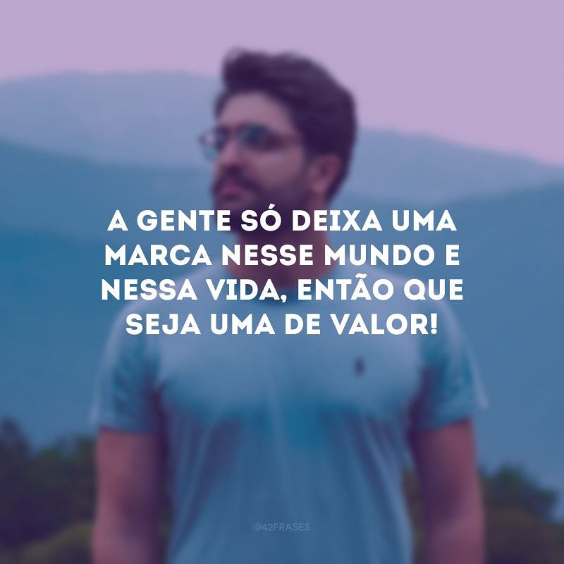 A gente só deixa uma marca nesse mundo e nessa vida, então que seja uma de valor!