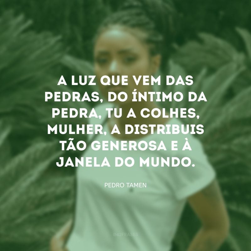 A luz que vem das pedras, do íntimo da pedra, tu a colhes, mulher, a distribuis tão generosa e à janela do mundo. 