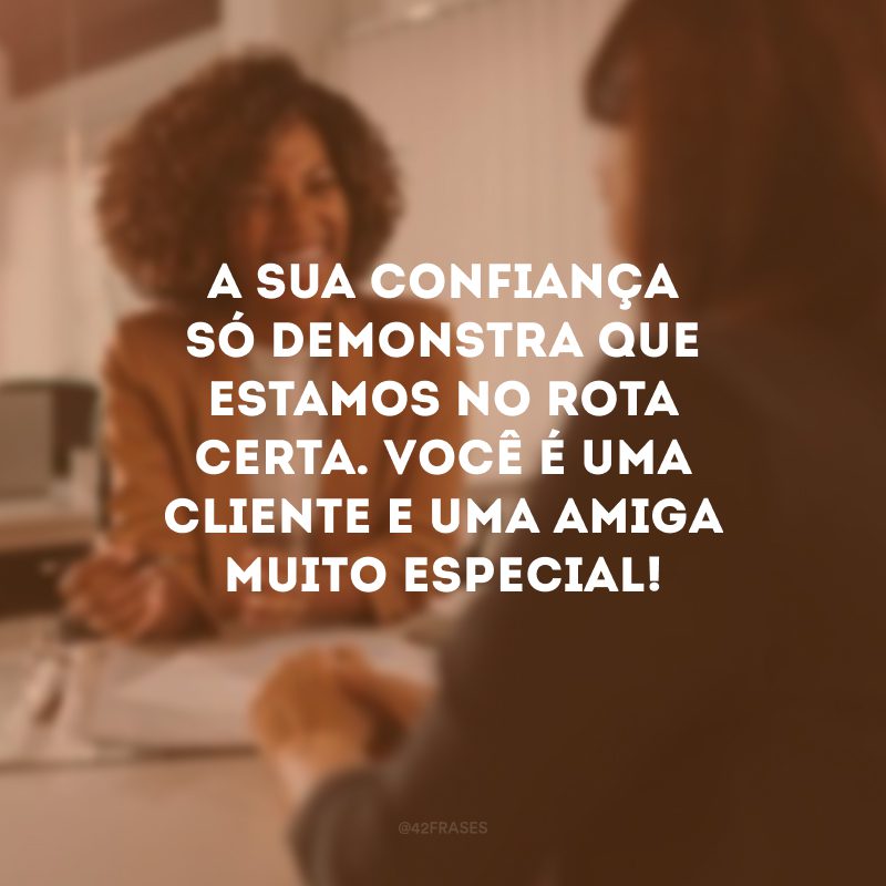 A sua confiança só demonstra que estamos no rota certa. Você é uma cliente e uma amiga muito especial!