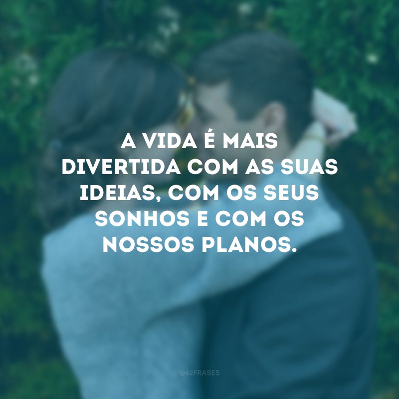 A vida é mais divertida com as suas ideias, com os seus sonhos e com os nossos planos.