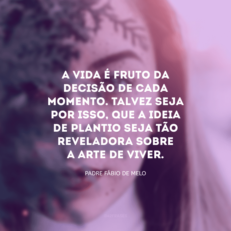 A vida é fruto da decisão de cada momento. Talvez seja por isso, que a ideia de plantio seja tão reveladora sobre a arte de viver.