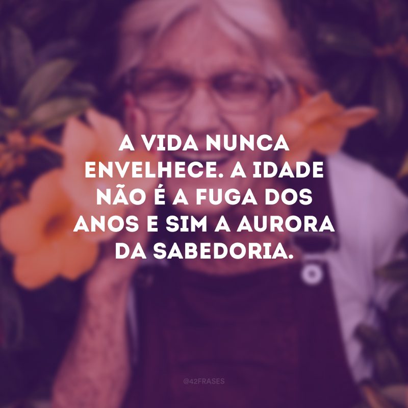 A vida nunca envelhece. A idade não é a fuga dos anos e sim a aurora da sabedoria. 