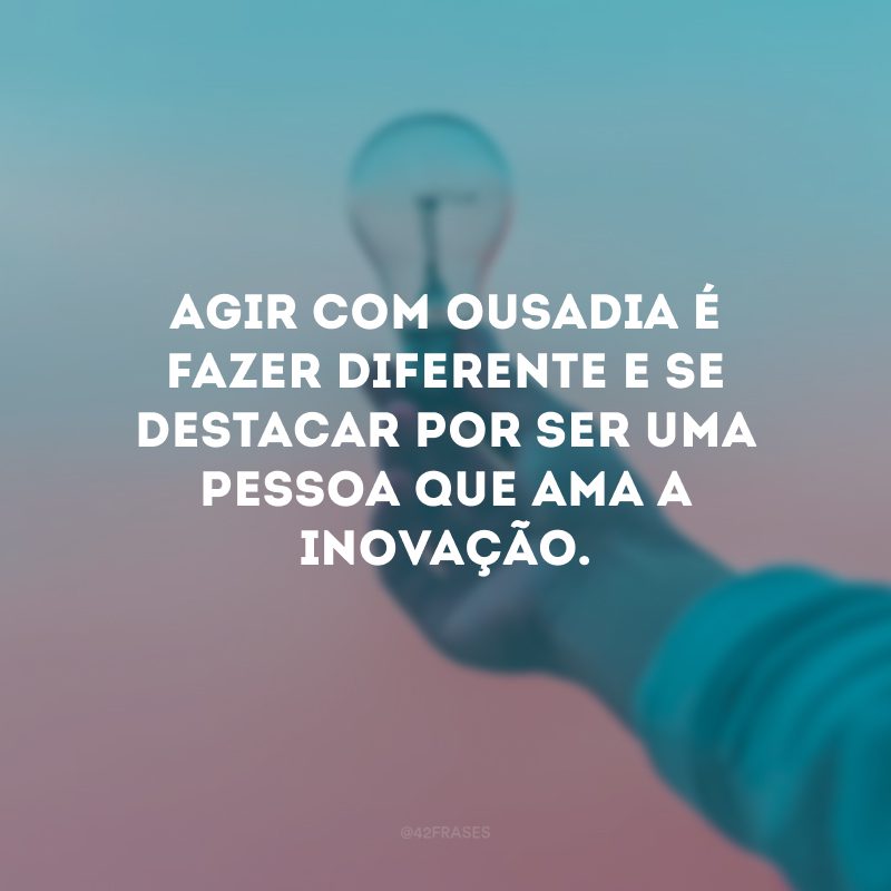 Agir com ousadia é fazer diferente e se destacar por ser uma pessoa que ama a inovação.