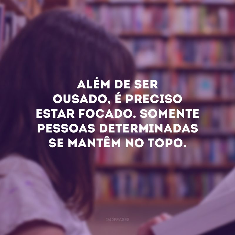 Além de ser ousado, é preciso estar focado. Somente pessoas determinadas se mantêm no topo.