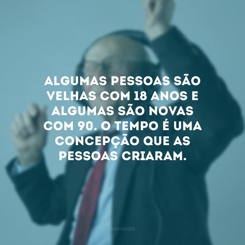 Algumas pessoas são velhas com 18 anos e algumas são novas com 90. O tempo é uma concepção que as pessoas criaram. 