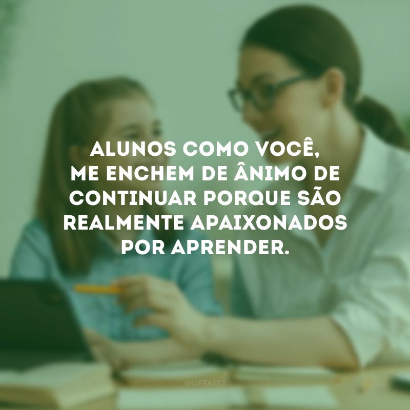 Alunos como você, me enchem de ânimo de continuar porque são realmente apaixonados por aprender.