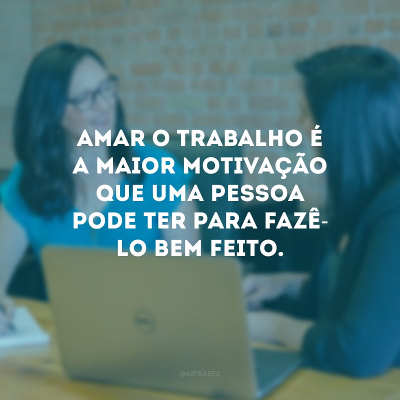 Amar o trabalho é a maior motivação que uma pessoa pode ter para fazê-lo bem feito.