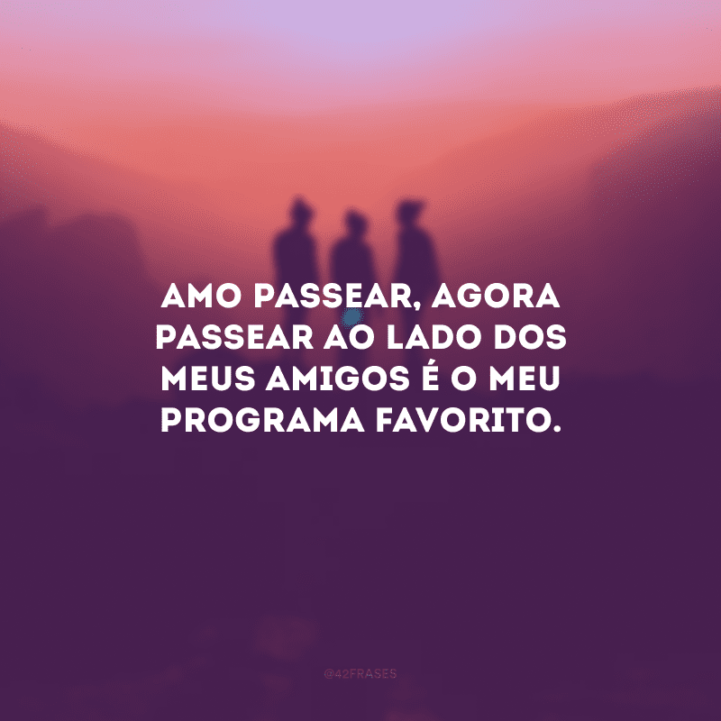 Amo passear, agora passear ao lado dos meus amigos é o meu programa favorito.