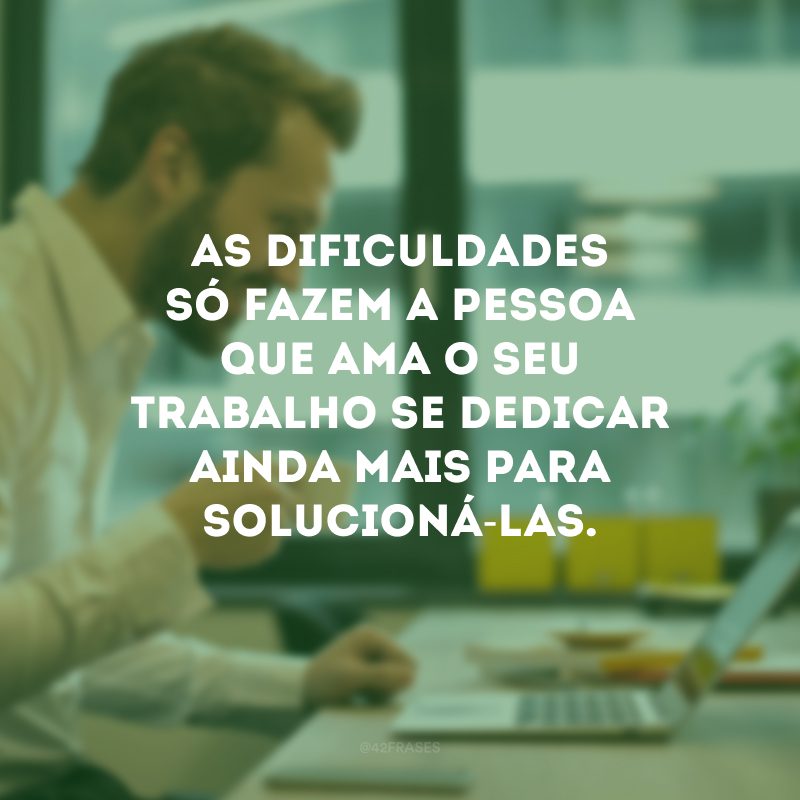 As dificuldades só fazem a pessoa que ama o seu trabalho se dedicar ainda mais para solucioná-las.