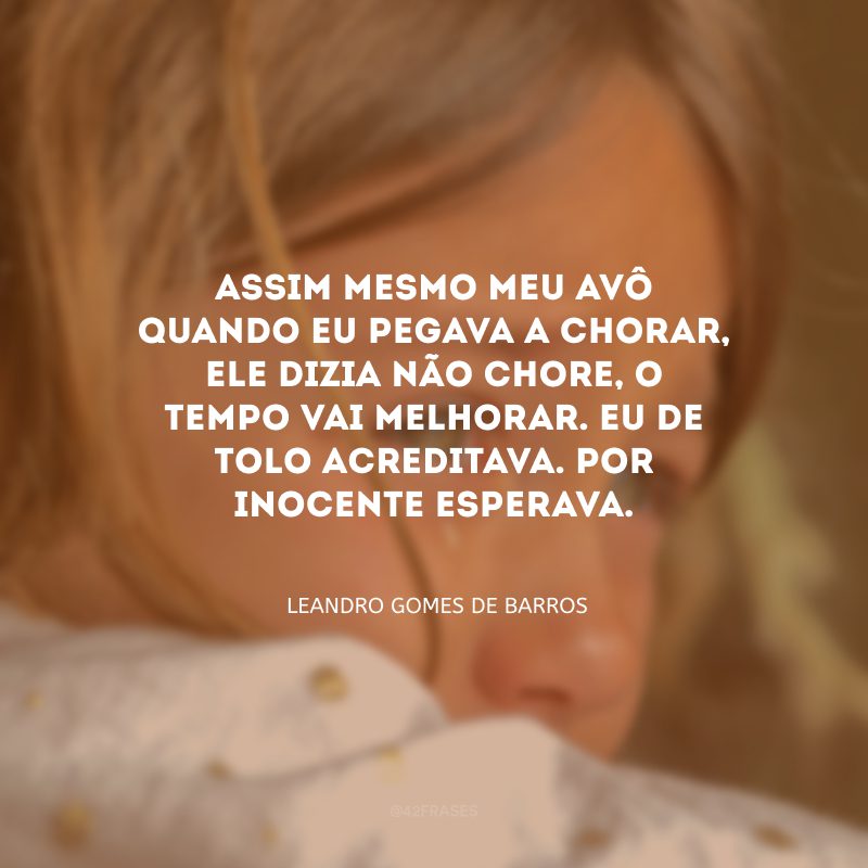 Assim mesmo meu avô quando eu pegava a chorar, ele dizia não chore, o tempo vai melhorar. Eu de tolo acreditava. Por inocente esperava.