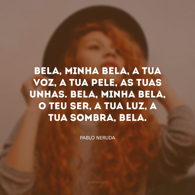 Bela, minha bela, a tua voz, a tua pele, as tuas unhas. Bela, minha bela, o teu ser, a tua luz, a tua sombra, bela. 