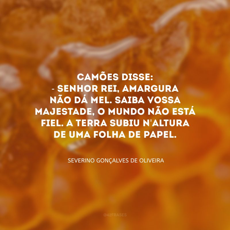 Camões disse: - Senhor rei, amargura não dá mel. Saiba vossa majestade, o mundo não está fiel. A terra subiu n\'altura de uma folha de papel.