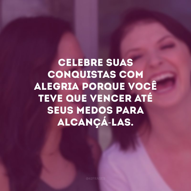 Celebre suas conquistas com alegria porque você teve que vencer até seus medos para alcançá-las.