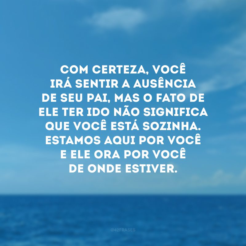 Com certeza, você irá sentir a ausência de seu pai, mas o fato de ele ter ido não significa que você está sozinha. Estamos aqui por você e ele ora por você de onde estiver.