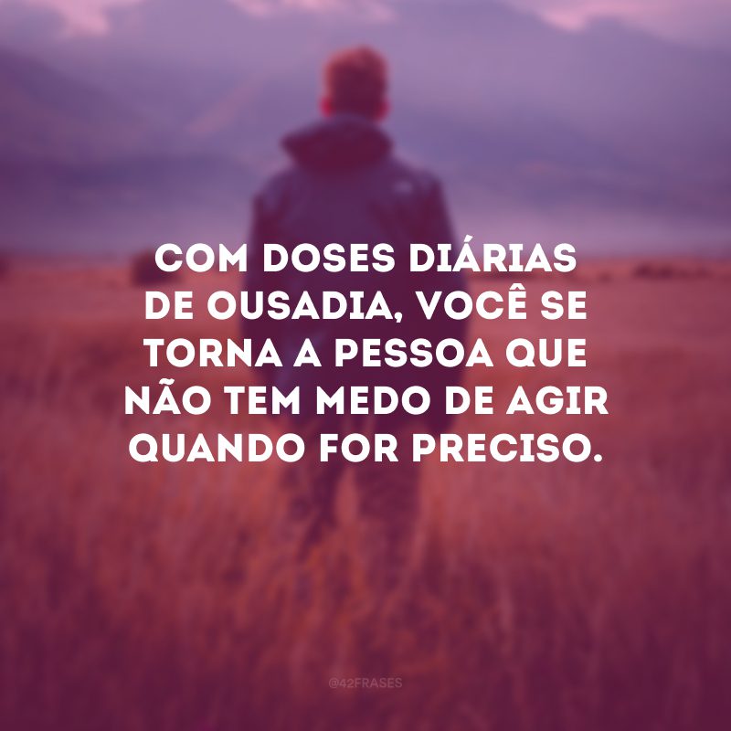 Com doses diárias de ousadia, você se torna a pessoa que não tem medo de agir quando for preciso.