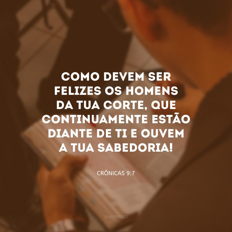 Como devem ser felizes os homens da tua corte, que continuamente estão diante de ti e ouvem a tua sabedoria!