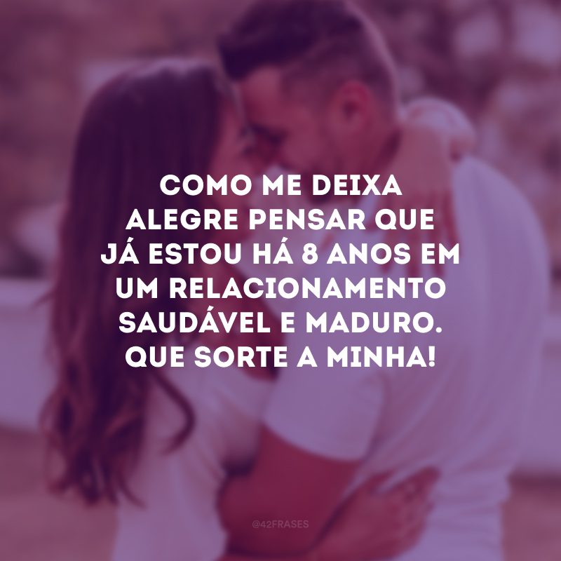 Como me deixa alegre pensar que já estou há 8 anos em um relacionamento saudável e maduro. Que sorte a minha!