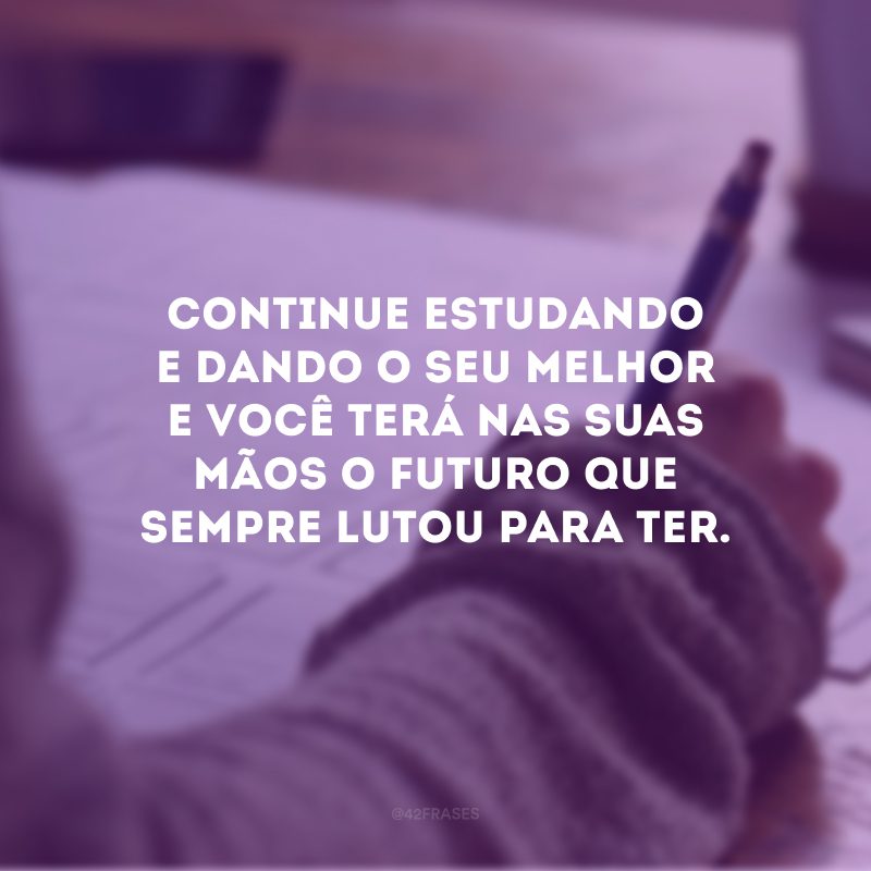 Continue estudando e dando o seu melhor e você terá nas suas mãos o futuro que sempre lutou para ter.