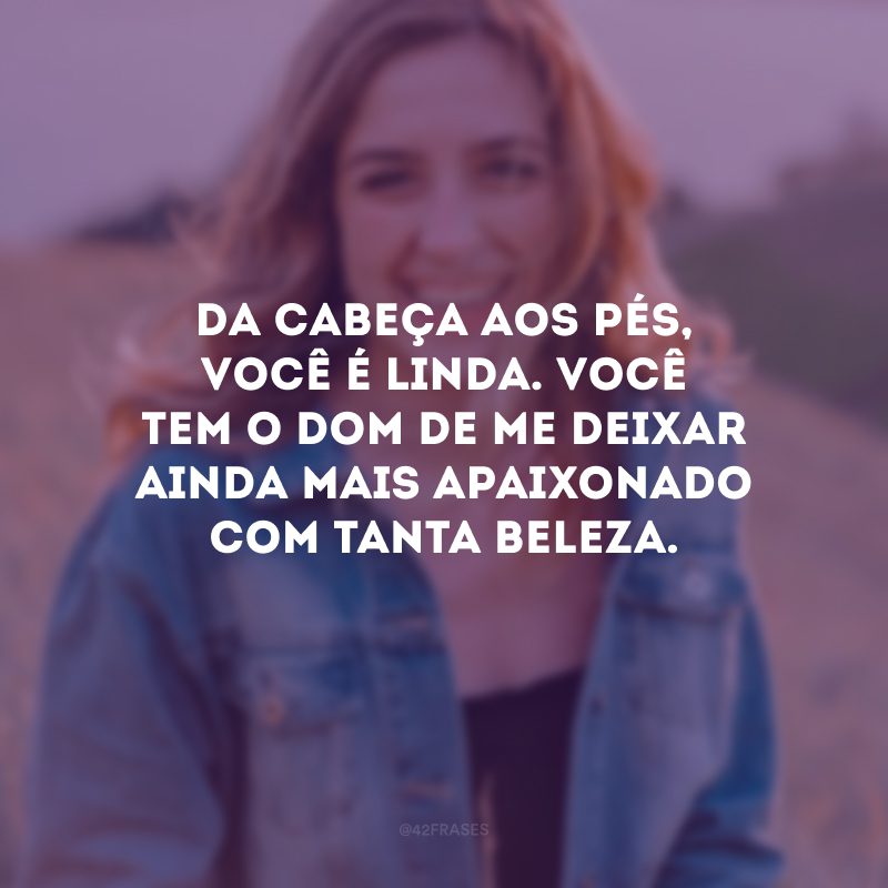 Da cabeça aos pés, você é linda. Você tem o dom de me deixar ainda mais apaixonado com tanta beleza.