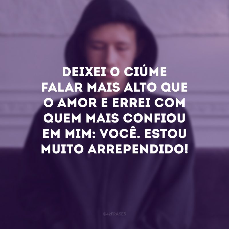 Deixei o ciúme falar mais alto que o amor e errei com quem mais confiou em mim: você. Estou muito arrependido!