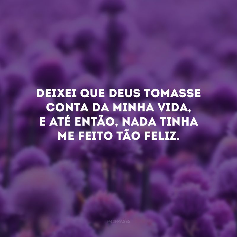 Deixei que Deus tomasse conta da minha vida, e até então, nada tinha me feito tão feliz.