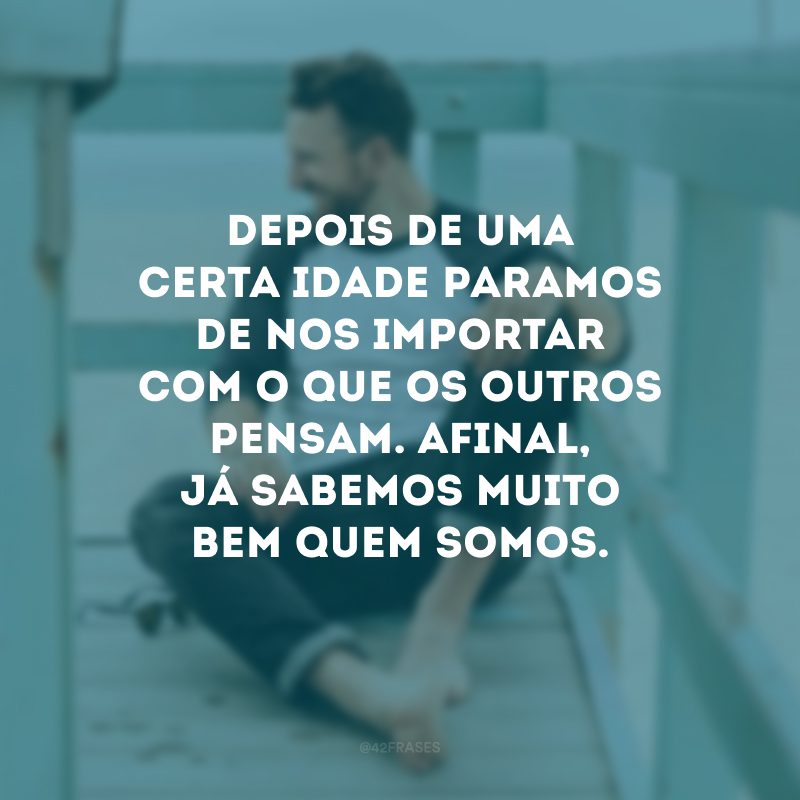 Depois de uma certa idade paramos de nos importar com o que os outros pensam. Afinal, já sabemos muito bem quem somos. 