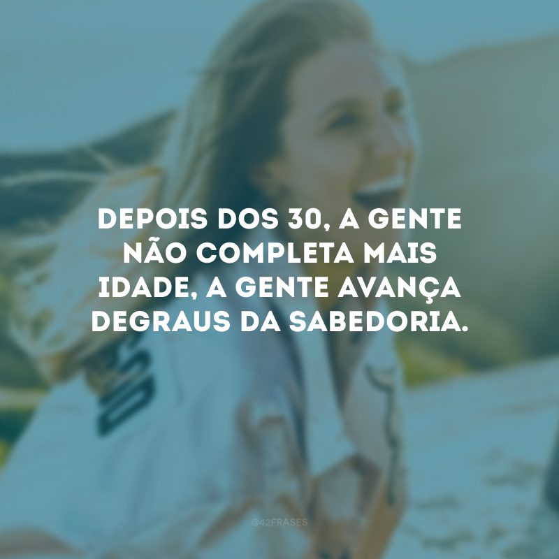 Depois dos 30, a gente não completa mais idade, a gente avança degraus da sabedoria. 