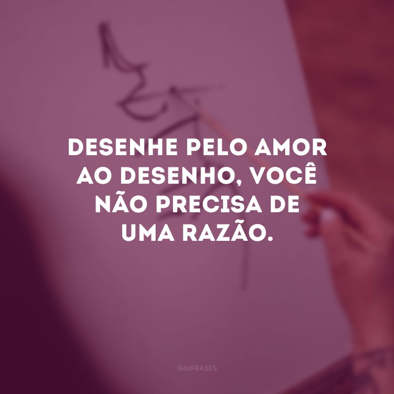 Desenhe pelo amor ao desenho, você não precisa de uma razão.