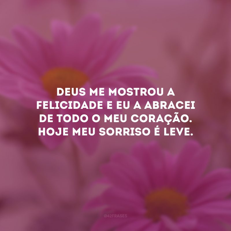 Deus me mostrou a felicidade e eu a abracei de todo o meu coração. Hoje meu sorriso é leve.