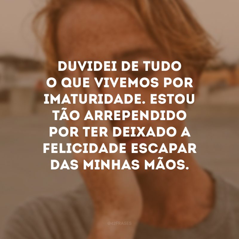 Duvidei de tudo o que vivemos por imaturidade. Estou tão arrependido por ter deixado a felicidade escapar das minhas mãos.