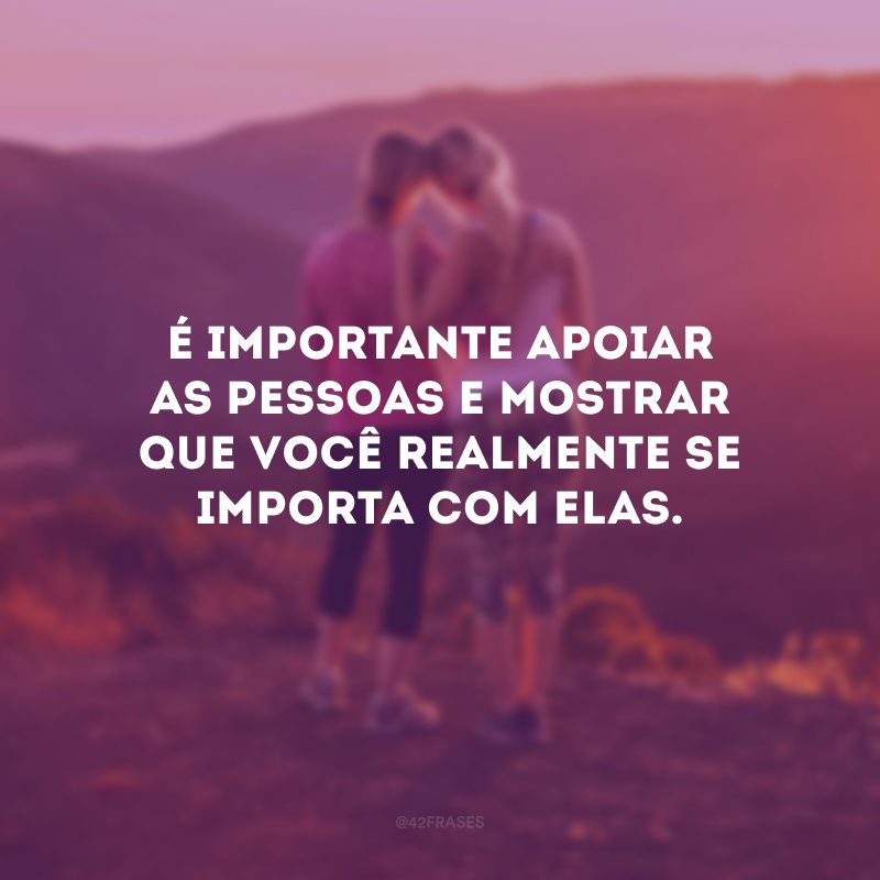 É importante apoiar as pessoas e mostrar que você realmente se importa com elas.