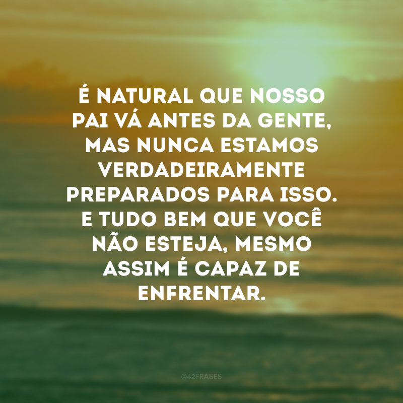 É natural que nosso pai vá antes da gente, mas nunca estamos verdadeiramente preparados para isso. E tudo bem que você não esteja, mesmo assim é capaz de enfrentar.