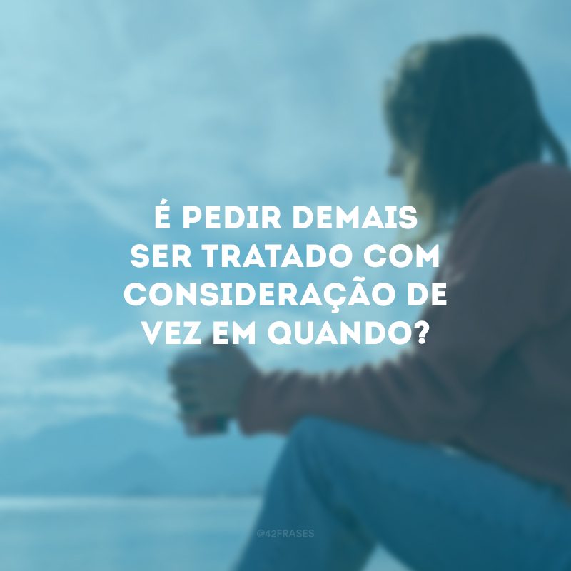 É pedir demais ser tratado com consideração de vez em quando? 