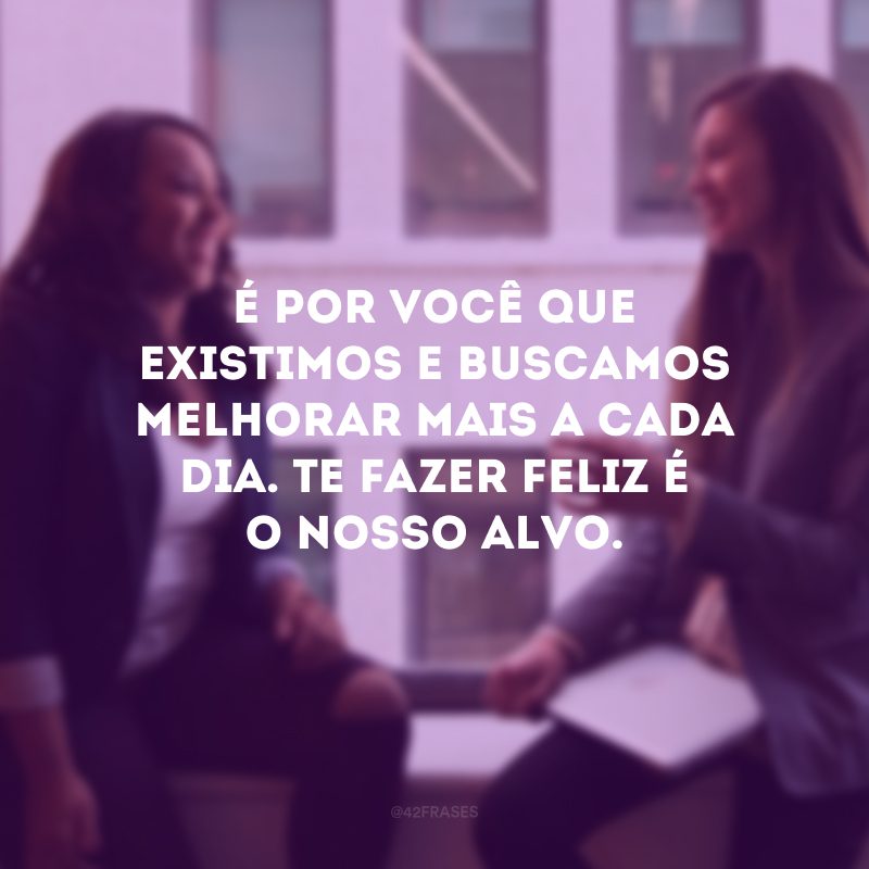 É por você que existimos e buscamos melhorar mais a cada dia. Te fazer feliz é o nosso alvo.