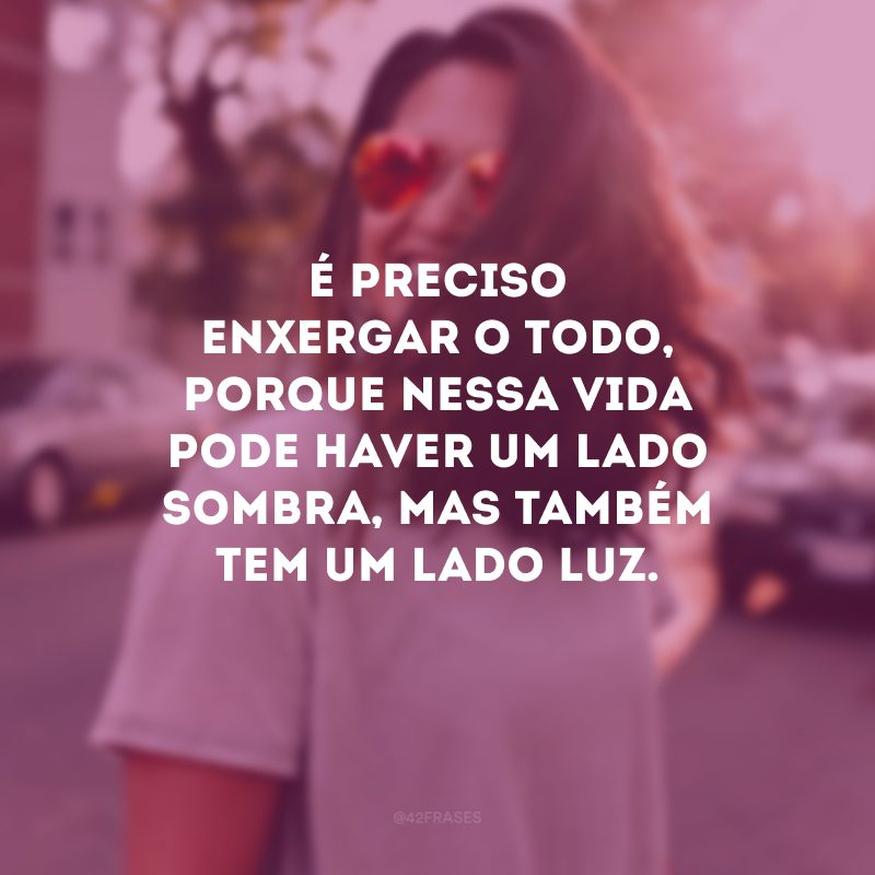 É preciso enxergar o todo, porque nessa vida pode haver um lado sombra, mas também tem um lado luz. 