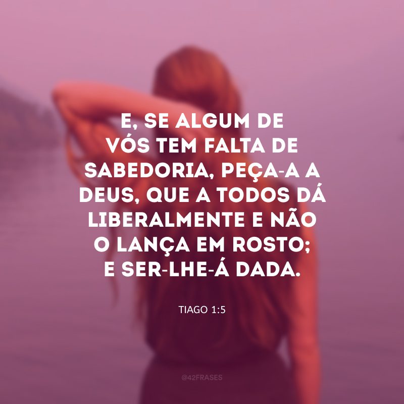 E, se algum de vós tem falta de sabedoria, peça-a a Deus, que a todos dá liberalmente e não o lança em rosto; e ser-lhe-á dada.