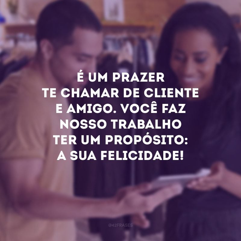 É um prazer te chamar de cliente e amigo. Você faz nosso trabalho ter um propósito: a sua felicidade!