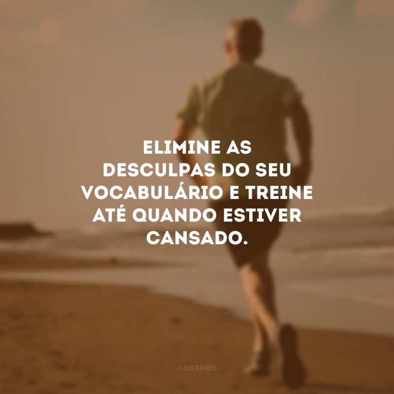 Elimine as desculpas do seu vocabulário e treine até quando estiver cansado.