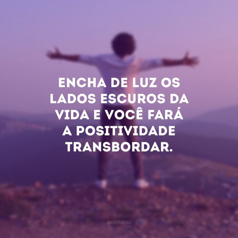 Encha de luz os lados escuros da vida e você fará a positividade transbordar.