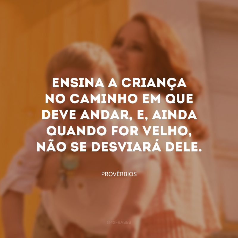 Ensina a criança no caminho em que deve andar, e, ainda quando for velho, não se desviará dele.