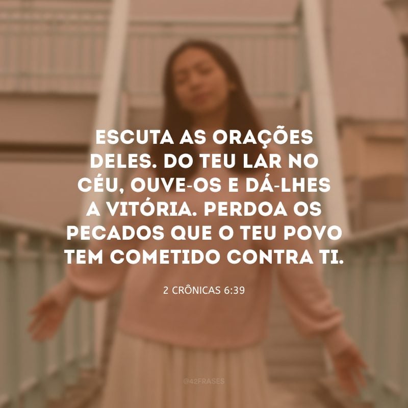 Escuta as orações deles. Do teu lar no céu, ouve-os e dá-lhes a vitória. Perdoa os pecados que o teu povo tem cometido contra ti.