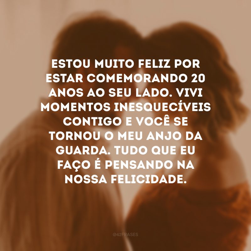 Estou muito feliz por estar comemorando 20 anos ao seu lado. Vivi momentos inesquecíveis contigo e você se tornou o meu anjo da guarda. Tudo que eu faço é pensando na nossa felicidade. 