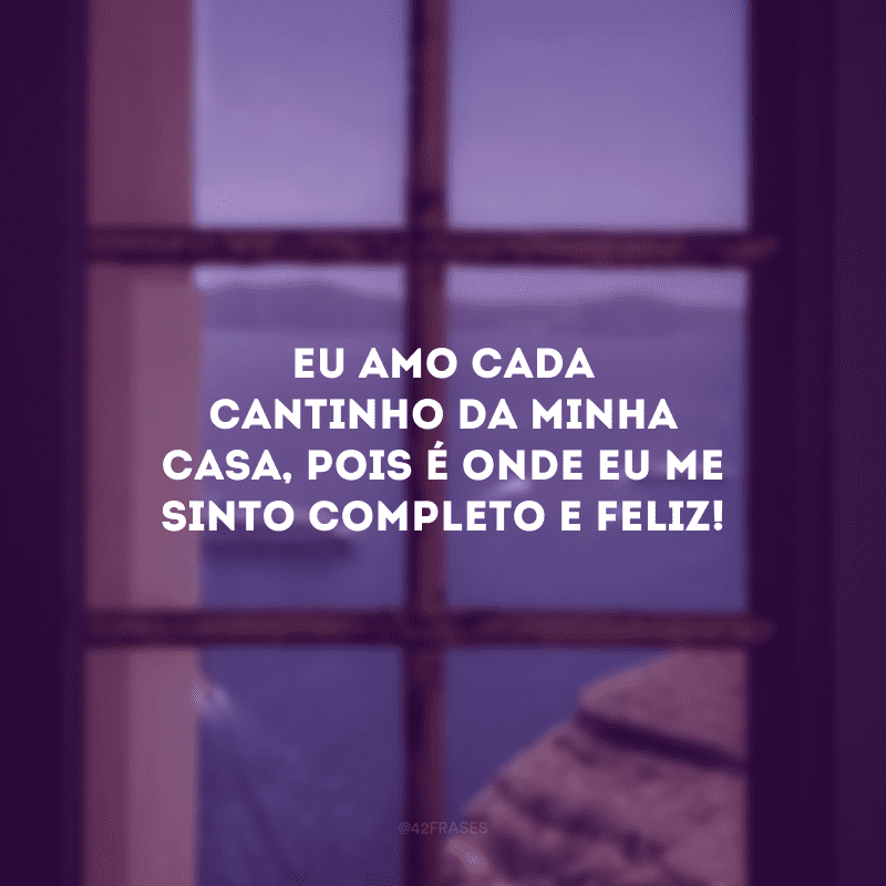 Eu amo cada cantinho da minha casa, pois é onde eu me sinto completo e feliz! 