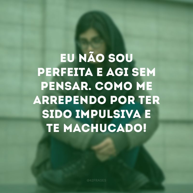 Eu não sou perfeita e agi sem pensar. Como me arrependo por ter sido impulsiva e te machucado!