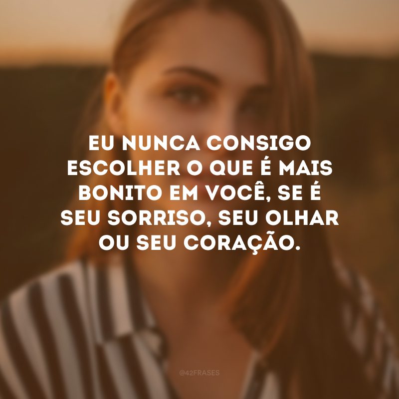 Eu nunca consigo escolher o que é mais bonito em você, se é seu sorriso, seu olhar ou seu coração.