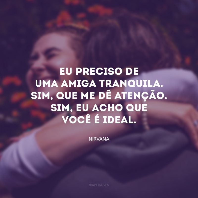 Eu preciso de uma amiga tranquila. Sim, que me dê atenção. Sim, eu acho que você é ideal.