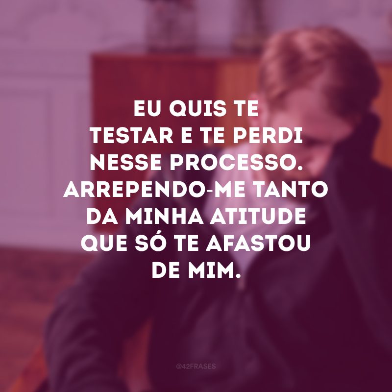 Eu quis te testar e te perdi nesse processo. Arrependo-me tanto da minha atitude que só te afastou de mim.