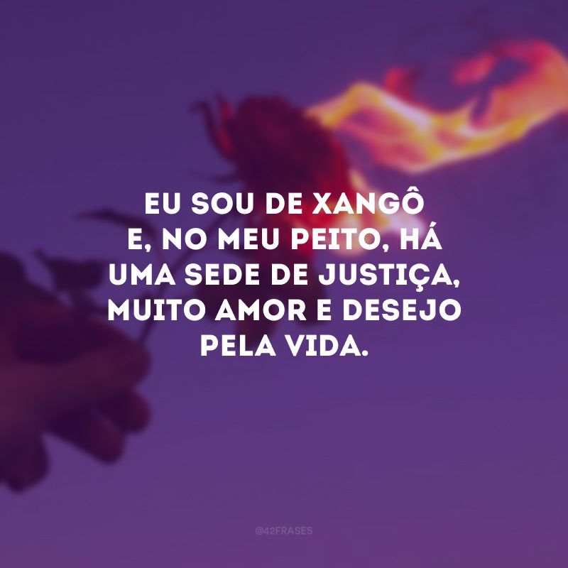 Eu sou de Xangô e, no meu peito, há uma sede de justiça, muito amor e desejo pela vida.