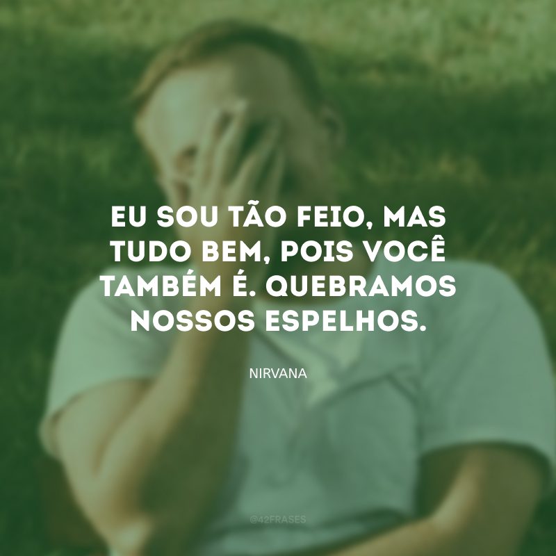 Eu sou tão feio, mas tudo bem, pois você também é. Quebramos nossos espelhos.